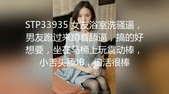 STP33935 女友浴室洗骚逼，男友跑过来蹲着舔逼，搞的好想要，坐在马桶上玩震动棒，小舌头舔JB，口活很棒