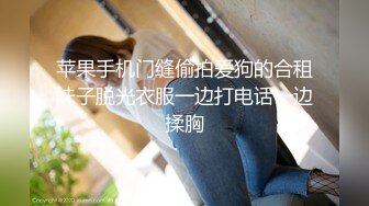 苹果手机门缝偷拍爱狗的合租妹子脱光衣服一边打电话一边揉胸