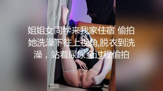 姐姐女同学来我家住宿 偷拍她洗澡下往上视角,脱衣到洗澡，站着尿尿全过程偷拍