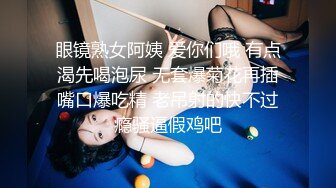 眼镜熟女阿姨 爱你们哦 有点渴先喝泡尿 无套爆菊花再插嘴口爆吃精 老吊射的快不过瘾骚逼假鸡吧