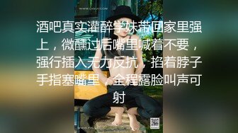 酒吧真实灌醉学妹带回家里强上，微醺过后嘴里喊着不要，强行插入无力反抗，掐着脖子手指塞嘴里，全程露脸叫声可射