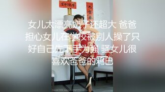 女儿太漂亮奶子还超大 爸爸担心女儿在学校被别人操了只好自己先下手为强 骚女儿很喜欢爸爸的鸡巴