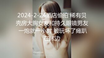 2024-2-24酒店偷拍 稀有贝壳房大胸女友和持久眼镜男友 一炮就一小时 被玩坏了瘫趴在床边