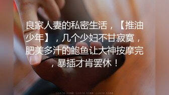 良家人妻的私密生活，【推油少年】，几个少妇不甘寂寞，肥美多汁的鲍鱼让大神按摩完，暴插才肯罢休！