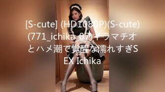 [S-cute] (HD1080P)(S-cute)(771_ichika_07)イラマチオとハメ潮で覚醒な濡れすぎSEX Ichika