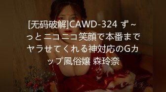 [无码破解]CAWD-324 ず～っとニコニコ笑顔で本番までヤラせてくれる神対応のGカップ風俗嬢 森玲奈