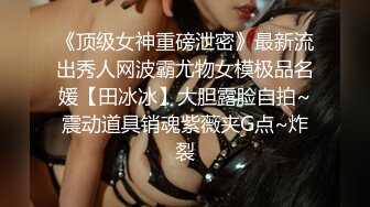 《顶级女神重磅泄密》最新流出秀人网波霸尤物女模极品名媛【田冰冰】大胆露脸自拍~震动道具销魂紫薇夹G点~炸裂