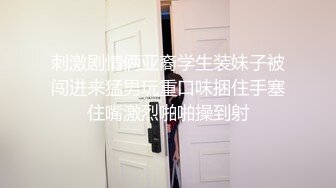 刺激剧情俩亚裔学生装妹子被闯进来猛男玩重口味捆住手塞住嘴激烈啪啪操到射