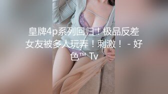 皇牌4p系列回归！极品反差女友被多人玩弄！刺激！ - 好色™ Tv