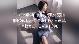 12/18最新 眼镜小美女露脸群P好几大哥深喉口交淫声荡语揉奶玩逼VIP1196