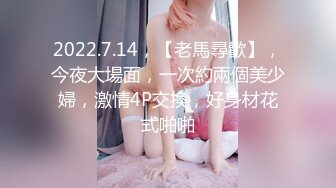 2022.7.14，【老馬尋歡】，今夜大場面，一次約兩個美少婦，激情4P交換，好身材花式啪啪