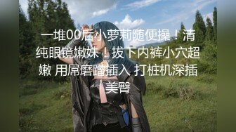 一堆00后小萝莉随便操！清纯眼镜嫩妹！拔下内裤小穴超嫩 用屌磨蹭插入 打桩机深插美臀