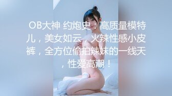  OB大神 约炮史：高质量模特儿，美女如云，火辣性感小皮裤，全方位偷拍辣妹的一线天，性爱高潮！