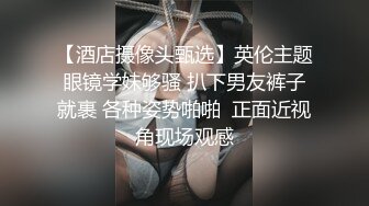 【酒店摄像头甄选】英伦主题眼镜学妹够骚 扒下男友裤子就裹 各种姿势啪啪  正面近视角现场观感