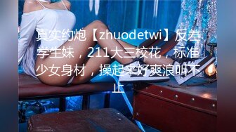 真实约炮【zhuodetwi】反差学生妹，211大三校花，标准少女身材，操起来好爽浪叫不止