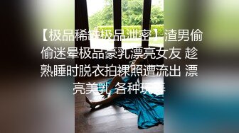 【极品稀缺极品泄密】渣男偷偷迷晕极品豪乳漂亮女友 趁熟睡时脱衣拍裸照遭流出 漂亮美乳 各种玩弄