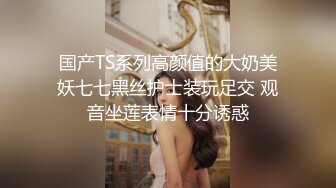 国产TS系列高颜值的大奶美妖七七黑丝护士装玩足交 观音坐莲表情十分诱惑