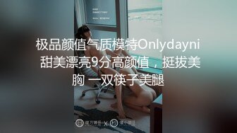 极品颜值气质模特Onlydayni 甜美漂亮9分高颜值，挺拔美胸 一双筷子美腿