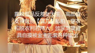 露脸极品反差女大生，高颜值女神级别【雪儿】私拍，穿衣和脱衣判若两人，放尿车震道具自摸被金主无套各种输出