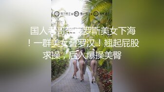  国人老哥带俄罗斯美女下海！一群美女叠罗汉！翘起屁股求操，后入爆操美臀