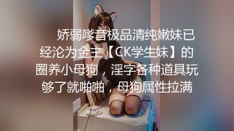 ❤️娇弱嗲音极品清纯嫩妹已经沦为金主【CK学生妹】的圈养小母狗，淫字各种道具玩够了就啪啪，母狗属性拉满