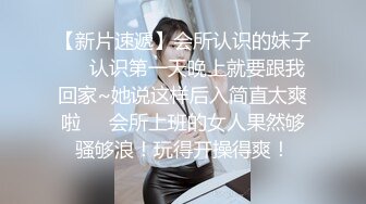 【新片速遞】会所认识的妹子❤️认识第一天晚上就要跟我回家~她说这样后入简直太爽啦❤️会所上班的女人果然够骚够浪！玩得开操得爽！