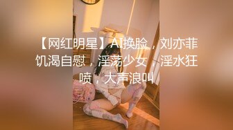 【网红明星】AI换脸，刘亦菲饥渴自慰，淫荡少女，淫水狂喷，大声浪叫