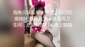 海角兄妹乱伦大神爱上自己的亲妹妹 妹妹在洗澡我直闯卫生间，把妹妹按在马桶上狠操她