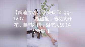 【新速片遞】 小美妖 Ts ·gg-1207 ❤️ · 枪碰枪，菊花就开花，自慰射精，浴室大战 14V合集 ！ 