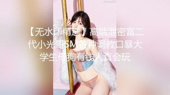 【无水印精选】高端泄密富二代小光哥SM各种调教口暴大学生母狗有钱人真会玩