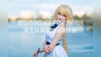 爱豆传媒IDG5445约炮清纯学生妹操到她高潮不断