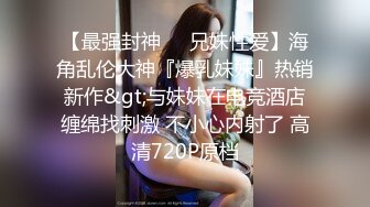 【最强封神❤️兄妹性爱】海角乱伦大神『爆乳妹妹』热销新作&gt;与妹妹在电竞酒店缠绵找刺激 不小心内射了 高清720P原档