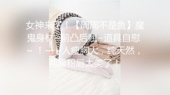 女神来了！【周周不是鱼】魔鬼身材~前凸后翘~道具自慰 ~ ！~-~人瘦胸大，纯天然，两瓣粉唇太美了！