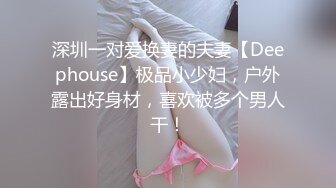 深圳一对爱换妻的夫妻【Deephouse】极品小少妇，户外露出好身材，喜欢被多个男人干！