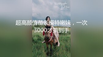 超高颜值苗条模特嫩妹，一次3000才搞到手