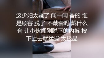 这少妇太骚了 闻一闻 香的 谁是顾客 脱了 不戴套吗 戴什么套 让小伙闻刚脱下的内裤 按下上去就猛操 太极品