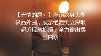 【无情的屌丶】胸前纹身大圈极品外围，展示绝活倒立深喉，超近视角拍摄，全力输出操出白浆