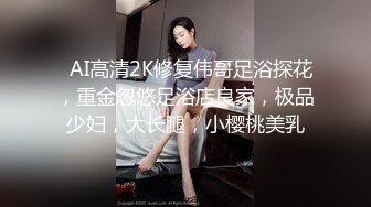   AI高清2K修复伟哥足浴探花，重金忽悠足浴店良家，极品少妇，大长腿，小樱桃美乳