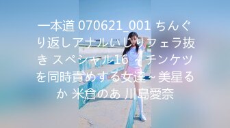 一本道 070621_001 ちんぐり返しアナルいじりフェラ抜き スペシャル16 ～チンケツを同時責めする女達～美星るか 米倉のあ 川島愛奈