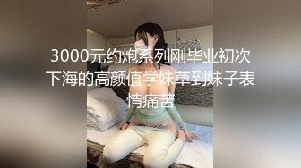 3000元约炮系列刚毕业初次下海的高颜值学妹草到妹子表情痛苦