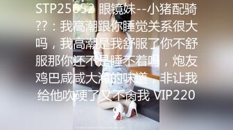 STP25652 眼镜妹--小猪配骑??：我高潮跟你睡觉关系很大吗，我高潮是我舒服了你不舒服那你还不是睡不着吗，炮友鸡巴咸咸大海的味道，非让我给他吹硬了又不肏我 VIP2209