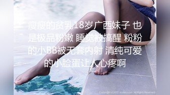 瘦瘦的贫乳18岁广西妹子 也是极品粉嫩 睡觉被搞醒 粉粉的小BB被无套内射 清纯可爱的小脸蛋让人心疼啊