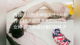  专操极品的大神猫先生6月新作！19岁超级漂亮的校花级女神 双飞俩身材爆好的妹子