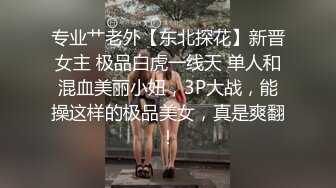 专业艹老外【东北探花】新晋女主 极品白虎一线天 单人和混血美丽小妞，3P大战，能操这样的极品美女，真是爽翻！