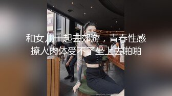 和女儿一起去郊游，青春性感撩人肉体受不了坐上去啪啪