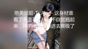 绝美妖姬-Ts Aey - 这身材谁看了不羡慕，鸡巴不自觉翘起来，沐浴滑溜溜操进去爽极了！