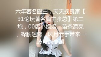 六年著名圈主，天天换良家【91论坛著名圈主张总】第二炮，00后小姐姐，苗条漂亮，蜂腰翘臀，风月老手带来一波波的高潮