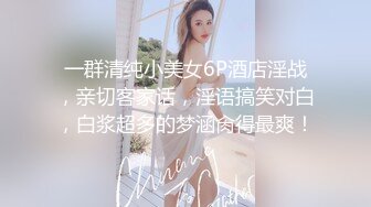 一群清纯小美女6P酒店淫战，亲切客家话，淫语搞笑对白，白浆超多的梦涵肏得最爽！