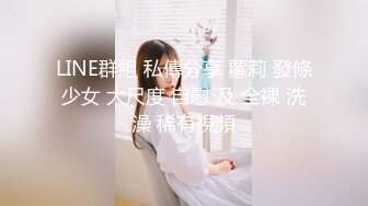 LINE群組 私傳分享 蘿莉 發條少女 大尺度 自慰 及 全裸 洗澡 稀有視頻