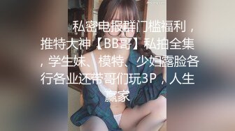 ❤️❤️私密电报群门槛福利，推特大神【BB哥】私拍全集，学生妹、模特、少妇露脸各行各业还带哥们玩3P，人生赢家